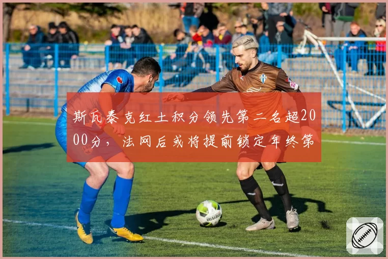 斯瓦泰克红土积分领先第二名超2000分，法网后或将提前锁定年终第一