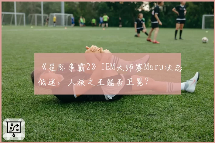 《星际争霸2》IEM大师赛Maru状态低迷，人族之王能否卫冕？