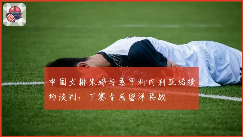 中国女排朱婷与意甲科内利亚诺续约谈判，下赛季或留洋再战