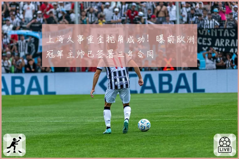 上海久事重金挖角成功！曝前欧洲冠军主帅已签署三年合同