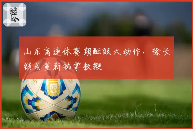 山东高速休赛期酝酿大动作，徐长锁或重新执掌教鞭